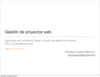 Gestión de proyectos web
       Diplomado de Periodismo Digital y Gestión de Medios en Internet
       ICEI, Universidad de Chile
       Clase 2 / 20.07.10
                                                            Profesor: Carlos Gaona U.
                                                              carlosgaona@gmail.com




miércoles 4 de agosto de 2010
 