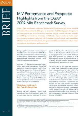 MIV Performance and Prospects: 
Highlights from the CGAP 
2009 MIV Benchmark Survey 
Foreign capital investments in microfinance passed 
the US$10 billion mark in December 2008.1 More 
than half of this cross-border investment is managed 
by MIVs. This new and fast-growing segment of the 
emerging market asset class is attracting a broad 
range of socially oriented investors. 
There are 103 MIVs with an estimated US$6.6 
billion2 assets under management. Eighty MIVs 
participated in the third edition of CGAP’s annual 
MIV Survey,3 representing 93 percent of total MIV 
assets. Most of the funds are registered in Europe— 
mainly Luxembourg and the Netherlands—because 
of favorable tax and regulatory frameworks. North 
America hosts only 7.6 percent of MIV assets, 
and no specialized fund has been registered by a 
market authority in the United States. 
Slowdown in Growth, 
but Few Redemptions 
Among the MIVs surveyed, assets under 
management grew by 31 percent in 2008. This 
is much slower than the exuberant 72 percent 
growth of 2007, but it is still impressive in the 
context of the 20 percent sell off experienced 
by emerging markets funds in 2008 (Anderson 
2009). Even during the first semester of 2009, 
MIVs continued to grow at an annualized rate of 
16 percent, and asset managers reported very few 
fund redemptions as a result of the crisis. 
The solid growth in MIV assets was supported 
by a broad range of public and private investors. 
Retail investors continued to invest in MIVs. For 
instance, the ResponsAbility Global Microfinance 
Fund, a retail-oriented fund, grew by 96 percent 
in 2008. Institutional investors, who account for 
42 percent of funding to MIVs, maintained stable 
asset allocation to microfinance. Public investors 
increased their microfinance commitments and 
launched two new funds providing liquidity for 
cash-strapped microfinance institutions (MFIs): 
the US$250 million Microfinance Enhancement 
Facility4 created in February 2009 and the US$100 
million Microfinance Growth Fund5 announced by 
U.S. President Barack Obama at the summit of the 
Americas in April 2009. 
September 2009 BRIEF 
CGAP’s 2009 Microfinance Investment Vehicles (MIVs) Survey sheds light on the resilience 
of microfinance investments. MIVs grew by 31 percent in 2008 and posted strong returns 
on investments in the face of one of the toughest financial crises in decades. However, 
overall MIV performance may deteriorate in 2009 as the impact of adverse market condi-tions, 
including increased credit risks, hits. The survey, for the first time, also reveals MIVs’ 
efforts to include environment, social, and governance (ESG) considerations in their invest-ment 
policies, due diligence, and monitoring. 
1 Stock of microfinance investments (equity and debt capital) from development finance institutions and private investors. 
2 As of December 2007, there were 91 MIVs with estimated US$5.4 billion assets under management. 
3 Conducted by Symbiotics, a company based in Switzerland that provides information and asset management services to the microfinance 
industry. 
4 Launched by two large development finance institutions: IFC and KfW. 
5 A partnership of the Multilateral Investment Fund at the Inter-American Development Bank, the U.S. Overseas Private Investment 
Corporation, and the inter-American Investment Corporation. 
 