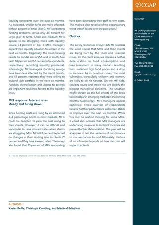 liquidity constraints over the past six months. 
As expected, smaller MFIs are more affected, 
with 64 percent of small (Tier 3) MFIs reporting 
funding problems versus only 35 percent for 
large (Tier 1) MFIs. Small and medium MFIs 
appear to be struggling more with liquidity 
issues: 74 percent of Tier 3 MFIs managers 
expect their liquidity situation to worsen in the 
next six months. Regionally, the most pressing 
needs for capital are in SSA and in South Asia 
(with 68 percent and 57 percent of respondents, 
respectively, reporting liquidity problems). 
Interestingly, MFI managers mobilizing savings 
have been less affected by the credit crunch, 
and 57 percent reported they were willing to 
expand loan portfolio in the next six months. 
Funding diversification and access to savings 
are important resilience factors to the liquidity 
crisis. 
MFI response: Interest rates 
steady, but hiring slows 
Since funding costs are rising by an estimated 
2–4 percentage points in most markets, MFIs 
could be tempted to pass the cost along to 
their clients. However, it can be difficult and 
unpopular to raise interest rates when clients 
are struggling. Most MFIs (61 percent) reported 
no changes in their lending rate to clients (9 
percent said they have lowered rates). The survey 
also found that 23 percent of MFIs responding 
have been downsizing their staff to trim costs. 
This marks a clear reversal of the expansionary 
trend in staff levels over the past years.4 
Outlook 
The survey responses of over 400 MFIs across 
the world reveal that MFIs and their clients 
are being hurt by the food and financial 
crises. On the client side, we foresee a further 
deterioration in food consumption and 
loan repayment in many markets resulting 
from sustained high food prices and a drop 
in incomes. As in previous crises, the most 
vulnerable, particularly children and women, 
are likely to be hit hardest. On the MFI side, 
liquidity issues and credit risk are clearly the 
biggest managerial concerns. The situation 
might worsen as the full effects of the crisis 
become clear in emerging markets in the coming 
months. Surprisingly, MFI managers appear 
optimistic. Three quarters of respondents 
believe that their performance will remain stable 
or improve over the next six months. While 
this may be wishful thinking for some MFIs, 
it could also indicate that MFI managers are 
undertaking measures to confront the crisis and 
prevent further deterioration. This year will be 
a key year to test the resilience of microfinance 
to macroeconomic turmoil. Ultimately, the fate 
of microfinance depends on how the crisis will 
impact its clients. 
May 2009 
All CGAP publications 
are available on the 
CGAP Web site at 
www.cgap.org. 
CGAP 
1818 H Street, NW 
MSN P3-300 
Washington, DC 
20433 USA 
Tel: 202-473-9594 
Fax: 202-522-3744 
Email: 
cgap@worldbank.org 
© CGAP, 2009 
4 This is a 43 percent overall increase between 2004 and 2006 (MIX Trend Lines 2004–2006). 
AUTHORS 
Xavier Reille, Christoph Kneiding, and Meritxell Martinez 
