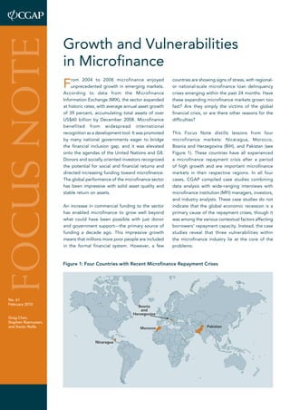 Growth and Vulnerabilities 
in Microfinance 
From 2004 to 2008 microfinance enjoyed 
unprecedented growth in emerging markets. 
According to data from the Microfinance 
Information Exchange (MIX), the sector expanded 
at historic rates, with average annual asset growth 
of 39 percent, accumulating total assets of over 
US$60 billion by December 2008. Microfinance 
benefited from widespread international 
recognition as a development tool. It was promoted 
by many national governments eager to bridge 
the financial inclusion gap, and it was elevated 
onto the agendas of the United Nations and G8. 
Donors and socially oriented investors recognized 
the potential for social and financial returns and 
directed increasing funding toward microfinance. 
The global performance of the microfinance sector 
has been impressive with solid asset quality and 
stable return on assets. 
An increase in commercial funding to the sector 
has enabled microfinance to grow well beyond 
what could have been possible with just donor 
and government support—the primary source of 
funding a decade ago. This impressive growth 
means that millions more poor people are included 
in the formal financial system. However, a few 
countries are showing signs of stress, with regional-or 
national-scale microfinance loan delinquency 
crises emerging within the past 24 months. Have 
these expanding microfinance markets grown too 
fast? Are they simply the victims of the global 
financial crisis, or are there other reasons for the 
difficulties? 
This Focus Note distills lessons from four 
microfinance markets: Nicaragua, Morocco, 
Bosnia and Herzegovina (BiH), and Pakistan (see 
Figure 1). These countries have all experienced 
a microfinance repayment crisis after a period 
of high growth and are important microfinance 
markets in their respective regions. In all four 
cases, CGAP compiled case studies combining 
data analysis with wide-ranging interviews with 
microfinance institution (MFI) managers, investors, 
and industry analysts. These case studies do not 
indicate that the global economic recession is a 
primary cause of the repayment crises, though it 
was among the various contextual factors affecting 
borrowers’ repayment capacity. Instead, the case 
studies reveal that three vulnerabilities within 
the microfinance industry lie at the core of the 
problems: 
FOCUS NOTE 
No. 61 
February 2010 
Greg Chen, 
Stephen Rasmussen, 
and Xavier Reille 
Figure 1: Four Countries with Recent Microfinance Repayment Crises 
Nicaragua 
Bosnia 
and 
Herzegovina 
Morocco Pakistan 
 
