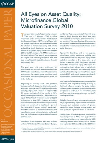 All Eyes on Asset Quality: 
Microfinance Global 
Valuation Survey 2010 
This report is the result of a partnership between 
CGAP and J.P. Morgan. CGAP is solely 
responsible for the printing and the distribution of 
this Occasional Paper. CGAP is not affiliated with 
J.P. Morgan. Our objective is to provide benchmarks 
for valuation of microfinance equity, both private 
and publicly listed, drawing on two data sets: a 
sample of 200 private equity transactions between 
2005 and 2009 (compared to 144 transactions in 
last year’s edition of the report), which represents 
the largest such data set gathered to date, and 
data on eight publicly traded low-income financial 
institutions (LIFIs).1 
The past year held many challenges for 
microfinance: not since the Asian crisis of the late 
1990s has the sector faced a more difficult economic 
environment. Yet despite these conditions, most 
microfinance institutions (MFIs) proved to be up 
to the challenge. 
Beginning in January 2009, MFI portfolio 
delinquency levels began to deteriorate rapidly, 
with loans past due over 30 days (portfolio at risk 
[PAR30]) jumping from a median of 2.2 percent to 
4.7 percent during the first five months of 2009, 
while profitability dropped from a median return on 
equity (ROE) of nearly 18 percent at year-end 2008 
to 6 percent by May 2009.2 However, since June 
2009 delinquency has moderated and profitability 
levels have come back to stabilize at 4 percent 
for PAR30 and 10 percent for ROE, respectively. 
Most MFIs continue to maintain solid reserve and 
capitalization levels, with equity ratios unchanged 
from the 18–20 percent range established over the 
past two years. 
The effects of the downturn were also far from 
uniform. While Central America, Eastern Europe, 
and Central Asia were particularly hard hit, large 
areas in South America and South Asia have 
witnessed little or no impact. At the same time, a 
few countries (Nicaragua, Bosnia and Herzegovina, 
and Morocco) have experienced severe delinquency 
crises but for reasons not directly related to the 
global downturn. 
Against this backdrop, and to our surprise, 
microfinance equity valuations globally have 
continued to rise. MFIs in the private equity market 
traded at a median of 2.1x book value—a 62 
percent increase since 2007 that reflects sustained 
demand for microfinance equity. The sector also 
continued to attract a larger pool of capital, with 
Blue Orchard, Microvest, and Developing World 
Markets all establishing new microfinance equity 
funds in 2009, while public investors significantly 
increased their commitments to microfinance. 
India in particular has been showing unusually high 
valuations, with large MFIs trading at nearly 6x 
their book value, or nearly 3x the global median. 
While the recent impressive growth of Indian MFIs 
is expected to continue, in our view their current 
and future earnings expectations do not justify 
such high multiples. 
Globally, the microfinance private equity market is 
still young and lacking in performance benchmarks. 
However, our statistical analysis of private 
transactions shows that age, income growth, and 
asset quality are significant drivers of valuations. 
Publicly traded LIFIs, regarded as the listed vehicles 
most comparable to MFIs, have outperformed 
emerging market banks—as measured by the MSCI 
Emerging Markets Banks Index—by 79 percent 
since September 2008. As of December 2009, they 
PAPER 
OCCASIONAL No. 16 
March 2010 
For CGAP: Xavier Reille, 
Christoph Kneiding, 
and Daniel Rozas; 
for J.P. Morgan: Nick 
O’Donohoe and 
Frederic Rozeira 
de Mariz 1 Because there are few publicly listed MFIs, we consider a group of eight listed financial institutions targeting lower-income individuals and note 
that their business models are very diverse. 
2 Numbers based on the Sym50. Refer to the section on data sources that begins on p.5 for more details on this data set. 
 