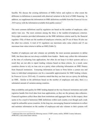 feasible. We discuss the existing definitions of SMEs below and explore to what extent the 
difference in definitions is associated with observed variation in the level of SME financing. In 
addition, we supplement the information on SME definitions available from the Financial Access 
2010 survey with the information available from public sources.9 
The most common definitions used by regulators are based on the number of employees, sales 
and/or loan size. The most common among the three is the number-of-employees criterion. 
Sixty-eight countries provided information on the SME definition criteria used by the financial 
regulator. Fifty of them use the number-of-employees criterion, and 29 out of these 50 also use 
the other two criteria. A total of 41 regulators use maximum sales value criteria and 15 use 
maximum loan value criteria to define an SME (Table 2). 
Number of employees and sale volumes are probably the most accurate parameters to define 
SME, but these data are not always available from lenders. Banks may collect this information 
at the time of evaluating loan applications, but often do not keep it in their systems and as a 
result they are not able to report lending volumes based on these criteria. As a result, some 
countries choose to rely on loan size as a proxy when collecting information on SME finance 
from financial institutions. Extracting information on loans to firms below a certain size and 
loans to individual entrepreneurs can be a reasonable approximation for SME lending volume. 
In Financial Access 2010 only 15 countries stated that they use loan size as a proxy for defining 
an SME. Similar to the definitions based on the number of employees and sales, there is a 
substantial amount of variation among countries. 
Data availability and quality for SME lending depend on the way financial institutions and credit 
registries handle firm level data from loan applications, as they are the primary data collectors. 
Financial regulators collect these data from institutions and aggregate them. In this respect, there 
seems to be a need to harmonize SME definitions within each country even though such a task 
might be unfeasible across countries. In the long run, encouraging financial institutions to collect 
and maintain information on the number of employees and sale volumes in their systems will 
9 Additional data were used from the following sources: UNDP country studies, MSME Country Indicators 
(WBG/IFC), and central bank websites. 
8 
 