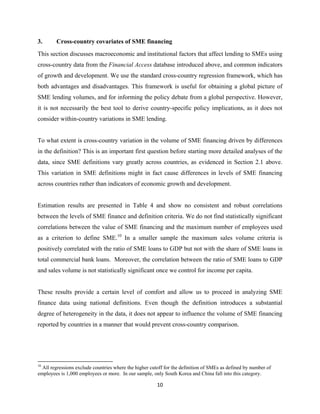 3. Cross-country covariates of SME financing 
This section discusses macroeconomic and institutional factors that affect lending to SMEs using 
cross-country data from the Financial Access database introduced above, and common indicators 
of growth and development. We use the standard cross-country regression framework, which has 
both advantages and disadvantages. This framework is useful for obtaining a global picture of 
SME lending volumes, and for informing the policy debate from a global perspective. However, 
it is not necessarily the best tool to derive country-specific policy implications, as it does not 
consider within-country variations in SME lending. 
To what extent is cross-country variation in the volume of SME financing driven by differences 
in the definition? This is an important first question before starting more detailed analyses of the 
data, since SME definitions vary greatly across countries, as evidenced in Section 2.1 above. 
This variation in SME definitions might in fact cause differences in levels of SME financing 
across countries rather than indicators of economic growth and development. 
Estimation results are presented in Table 4 and show no consistent and robust correlations 
between the levels of SME finance and definition criteria. We do not find statistically significant 
correlations between the value of SME financing and the maximum number of employees used 
as a criterion to define SME.10 In a smaller sample the maximum sales volume criteria is 
positively correlated with the ratio of SME loans to GDP but not with the share of SME loans in 
total commercial bank loans. Moreover, the correlation between the ratio of SME loans to GDP 
and sales volume is not statistically significant once we control for income per capita. 
These results provide a certain level of comfort and allow us to proceed in analyzing SME 
finance data using national definitions. Even though the definition introduces a substantial 
degree of heterogeneity in the data, it does not appear to influence the volume of SME financing 
reported by countries in a manner that would prevent cross-country comparison. 
10 All regressions exclude countries where the higher cutoff for the definition of SMEs as defined by number of 
employees is 1,000 employees or more. In our sample, only South Korea and China fall into this category. 
10 
 
