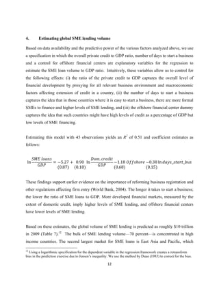 4. Estimating global SME lending volume 
Based on data availability and the predictive power of the various factors analyzed above, we use 
a specification in which the overall private credit to GDP ratio, number of days to start a business 
and a control for offshore financial centers are explanatory variables for the regression to 
estimate the SME loan volume to GDP ratio. Intuitively, these variables allow us to control for 
the following effects: (i) the ratio of the private credit to GDP captures the overall level of 
financial development by proxying for all relevant business environment and macroeconomic 
factors affecting extension of credit in a country, (ii) the number of days to start a business 
captures the idea that in those countries where it is easy to start a business, there are more formal 
SMEs to finance and higher levels of SME lending, and (iii) the offshore financial center dummy 
captures the idea that such countries might have high levels of credit as a percentage of GDP but 
low levels of SME financing. 
Estimating this model with 45 observations yields an R2 of 0.51 and coefficient estimates as 
follows: 
12 
ln 
ܵܯܧ ݈݋ܽ݊ݏ 
ܩܦܲ 
ൌ െ5.27 
ሺ0.87ሻ 
൅ 0.90 
ሺ0.18ሻ 
ln 
ܦ݋݉. ܿݎ݁݀݅ݐ 
ܩܦܲ 
െ1.18 
ሺ0.68ሻ 
ܱ݂݂ݏ݄݋ݎ݁ െ0.38 
ሺ0.15ሻ 
ln ݀ܽݕݏ_ݏݐܽݎݐ_ܾݑݏ 
These findings support earlier evidence on the importance of reforming business registration and 
other regulations affecting firm entry (World Bank, 2004). The longer it takes to start a business; 
the lower the ratio of SME loans to GDP. More developed financial markets, measured by the 
extent of domestic credit, imply higher levels of SME lending, and offshore financial centers 
have lower levels of SME lending. 
Based on these estimates, the global volume of SME lending is predicted as roughly $10 trillion 
in 2009 (Table 7).12 The bulk of SME lending volume—70 percent—is concentrated in high 
income countries. The second largest market for SME loans is East Asia and Pacific, which 
12 Using a logarithmic specification for the dependent variable in the regression framework creates a retransform 
bias in the prediction exercise due to Jensen’s inequality. We use the method by Duan (1983) to correct for the bias. 
 
