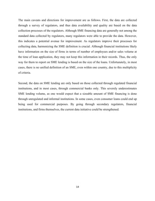 The main caveats and directions for improvement are as follows. First, the data are collected 
through a survey of regulators, and thus data availability and quality are based on the data 
collection processes of the regulators. Although SME financing data are generally not among the 
standard data collected by regulators, many regulators were able to provide the data. However, 
this indicates a potential avenue for improvement. As regulators improve their processes for 
collecting data, harmonizing the SME definition is crucial. Although financial institutions likely 
have information on the size of firms in terms of number of employees and/or sales volume at 
the time of loan application, they may not keep this information in their records. Thus, the only 
way for them to report on SME lending is based on the size of the loans. Unfortunately, in most 
cases, there is no unified definition of an SME, even within one country, due to this multiplicity 
of criteria. 
Second, the data on SME lending are only based on those collected through regulated financial 
institutions, and in most cases, through commercial banks only. This severely underestimates 
SME lending volume, as one would expect that a sizeable amount of SME financing is done 
through unregulated and informal institutions. In some cases, even consumer loans could end up 
being used for commercial purposes. By going through secondary regulators, financial 
institutions, and firms themselves, the current data initiative could be strengthened. 
14 
 