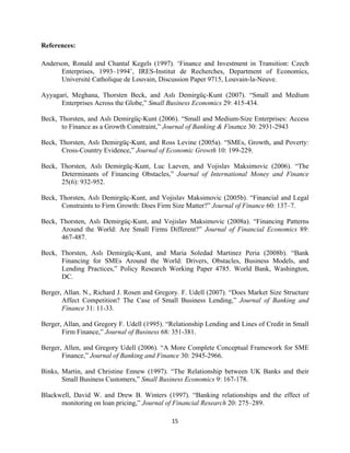 15 
References: 
Anderson, Ronald and Chantal Kegels (1997). ‘Finance and Investment in Transition: Czech 
Enterprises, 1993–1994’, IRES-Institut de Recherches, Department of Economics, 
Université Catholique de Louvain, Discussion Paper 9715, Louvain-la-Neuve. 
Ayyagari, Meghana, Thorsten Beck, and Aslı Demirgüç-Kunt (2007). “Small and Medium 
Enterprises Across the Globe,” Small Business Economics 29: 415-434. 
Beck, Thorsten, and Aslı Demirgüç-Kunt (2006). “Small and Medium-Size Enterprises: Access 
to Finance as a Growth Constraint,” Journal of Banking & Finance 30: 2931-2943 
Beck, Thorsten, Aslı Demirgüç-Kunt, and Ross Levine (2005a). “SMEs, Growth, and Poverty: 
Cross-Country Evidence,” Journal of Economic Growth 10: 199-229. 
Beck, Thorsten, Aslı Demirgüç-Kunt, Luc Laeven, and Vojislav Maksimovic (2006). “The 
Determinants of Financing Obstacles,” Journal of International Money and Finance 
25(6): 932-952. 
Beck, Thorsten, Aslı Demirgüç-Kunt, and Vojislav Maksimovic (2005b). “Financial and Legal 
Constraints to Firm Growth: Does Firm Size Matter?” Journal of Finance 60: 137–7. 
Beck, Thorsten, Aslı Demirgüç-Kunt, and Vojislav Maksimovic (2008a). “Financing Patterns 
Around the World: Are Small Firms Different?” Journal of Financial Economics 89: 
467-487. 
Beck, Thorsten, Aslı Demirgüç-Kunt, and Maria Soledad Martinez Peria (2008b). “Bank 
Financing for SMEs Around the World: Drivers, Obstacles, Business Models, and 
Lending Practices,” Policy Research Working Paper 4785. World Bank, Washington, 
DC. 
Berger, Allan. N., Richard J. Rosen and Gregory. F. Udell (2007). “Does Market Size Structure 
Affect Competition? The Case of Small Business Lending,” Journal of Banking and 
Finance 31: 11-33. 
Berger, Allan, and Gregory F. Udell (1995). “Relationship Lending and Lines of Credit in Small 
Firm Finance,” Journal of Business 68: 351-381. 
Berger, Allen, and Gregory Udell (2006). “A More Complete Conceptual Framework for SME 
Finance,” Journal of Banking and Finance 30: 2945-2966. 
Binks, Martin, and Christine Ennew (1997). “The Relationship between UK Banks and their 
Small Business Customers,” Small Business Economics 9: 167-178. 
Blackwell, David W. and Drew B. Winters (1997). “Banking relationships and the effect of 
monitoring on loan pricing,” Journal of Financial Research 20: 275–289. 
 