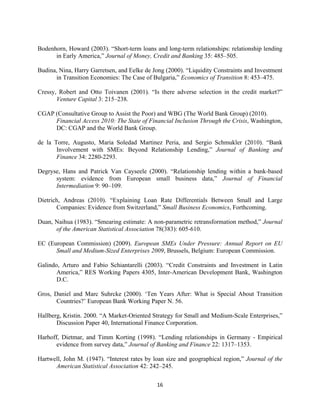 Bodenhorn, Howard (2003). “Short-term loans and long-term relationships: relationship lending 
in Early America,” Journal of Money, Credit and Banking 35: 485–505. 
Budina, Nina, Harry Garretsen, and Eelke de Jong (2000). “Liquidity Constraints and Investment 
in Transition Economies: The Case of Bulgaria,” Economics of Transition 8: 453–475. 
Cressy, Robert and Otto Toivanen (2001). “Is there adverse selection in the credit market?” 
16 
Venture Capital 3: 215–238. 
CGAP (Consultative Group to Assist the Poor) and WBG (The World Bank Group) (2010). 
Financial Access 2010: The State of Financial Inclusion Through the Crisis, Washington, 
DC: CGAP and the World Bank Group. 
de la Torre, Augusto, Maria Soledad Martinez Peria, and Sergio Schmukler (2010). “Bank 
Involvement with SMEs: Beyond Relationship Lending,” Journal of Banking and 
Finance 34: 2280-2293. 
Degryse, Hans and Patrick Van Cayseele (2000). “Relationship lending within a bank-based 
system: evidence from European small business data,” Journal of Financial 
Intermediation 9: 90–109. 
Dietrich, Andreas (2010). “Explaining Loan Rate Differentials Between Small and Large 
Companies: Evidence from Switzerland,” Small Business Economics, Forthcoming. 
Duan, Naihua (1983). “Smearing estimate: A non-parametric retransformation method,” Journal 
of the American Statistical Association 78(383): 605-610. 
EC (European Commission) (2009). European SMEs Under Pressure: Annual Report on EU 
Small and Medium-Sized Enterprises 2009, Brussels, Belgium: European Commission. 
Galindo, Arturo and Fabio Schiantarelli (2003). “Credit Constraints and Investment in Latin 
America,” RES Working Papers 4305, Inter-American Development Bank, Washington 
D.C. 
Gros, Daniel and Marc Suhrcke (2000). ‘Ten Years After: What is Special About Transition 
Countries?’ European Bank Working Paper N. 56. 
Hallberg, Kristin. 2000. “A Market-Oriented Strategy for Small and Medium-Scale Enterprises,” 
Discussion Paper 40, International Finance Corporation. 
Harhoff, Dietmar, and Timm Korting (1998). “Lending relationships in Germany - Empirical 
evidence from survey data,” Journal of Banking and Finance 22: 1317–1353. 
Hartwell, John M. (1947). “Interest rates by loan size and geographical region,” Journal of the 
American Statistical Association 42: 242–245. 
 