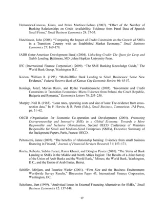 Hernandez-Canovas, Gines, and Pedro Martinez-Solano (2007). “Effect of the Number of 
Banking Relationships on Credit Availability: Evidence from Panel Data of Spanish 
Small Firms,” Small Business Economics 28: 37-53. 
Hutchinson, John (2006). “Comparing the Impact of Credit Constraints on the Growth of SMEs 
in a Transition Country with an Established Market Economy,” Small Business 
Economics 27: 169-179. 
IADB (Inter-American Development Bank) (2004). Unlocking Credit: The Quest for Deep and 
Stable Lending, Baltimore, MD: Johns Hopkins University Press. 
IFC (International Finance Corporation) (2009). “The SME Banking Knowledge Guide,” The 
17 
World Bank Group, Washington D.C. 
Keeton, William R. (1995). “Multi-Office Bank Lending to Small Businesses: Some New 
Evidence,” Federal Reserve Bank of Kansas City Economic Review 80: 45-57. 
Konings, Jozef, Marian Rizov, and Hylke Vandenbussche (2003). “Investment and Credit 
Constraints in Transition Economies: Micro Evidence from Poland, the Czech Republic, 
Bulgaria and Romania,” Economics Letters 78: 253–258. 
Murphy, Neil B. (1983). “Loan rates, operating costs and size of loan: The evidence from cross-section 
data,” In P. Horvitz & R. Pettit (Eds.), Small Business, Connecticut: JAI Press, 
pp. 51–62. 
OECD (Organisation for Economic Co-operation and Development) (2004). Promoting 
Entrepreneurship and Innovative SMEs in a Global Economy: Towards a More 
Responsible and Inclusive Globalisation, Second OECD Conference of Ministers 
Responsible for Small and Medium-Sized Enterprises (SMEs), Executive Summary of 
the Background Papers, Paris, France: OECD. 
Peltoniemi, Janne (2007). “The benefits of relationship banking: Evidence from small business 
financing in Finland,” Journal of Financial Services Research 31: 153–171. 
Rocha, Roberto, Subika Farazi, Rania Khouri, and Douglas Pearce (2010). “The Status of Bank 
Lending to SMEs in the Middle and North Africa Region: The Results of a Joint Survey 
of the Union of Arab Banks and the World Bank,” Mimeo, the World Bank, Washington, 
D.C., and the Union of Arab Banks, Beirut. 
Schiffer, Mirijam, and Beatrice Weder (2001). “Firm Size and the Business Environment: 
Worldwide Survey Results,” Discussion Paper 43, International Finance Corporation, 
Washington, DC. 
Scholtens, Bert (1999). “Analytical Issues in External Financing Alternatives for SMEs,” Small 
Business Economics 12: 137-148. 
 