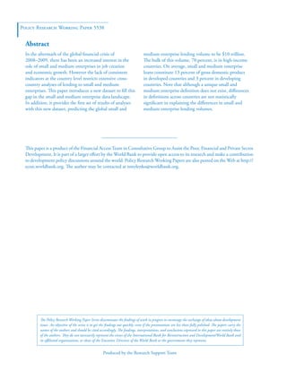 Policy Research Working Paper 5538 
In the aftermath of the global financial crisis of 
2008–2009, there has been an increased interest in the 
role of small and medium enterprises in job creation 
and economic growth. However the lack of consistent 
indicators at the country level restricts extensive cross-country 
analyses of lending to small and medium 
enterprises. This paper introduces a new dataset to fill this 
gap in the small and medium enterprise data landscape. 
In addition, it provides the first set of results of analyses 
with this new dataset, predicting the global small and 
medium enterprise lending volume to be $10 trillion. 
The bulk of this volume, 70 percent, is in high-income 
countries. On average, small and medium enterprise 
loans constitute 13 percent of gross domestic product 
in developed countries and 3 percent in developing 
countries. Note that although a unique small and 
medium enterprise definition does not exist, differences 
in definitions across countries are not statistically 
significant in explaining the differences in small and 
medium enterprise lending volumes. 
This paper is a product of the Financial Access Team in Consultative Group to Assist the Poor, Financial and Private Sector 
Development. It is part of a larger effort by the World Bank to provide open access to its research and make a contribution 
to development policy discussions around the world. Policy Research Working Papers are also posted on the Web at http:// 
econ.worldbank.org. The author may be contacted at nmylenko@worldbank.org. 
Produced by the Research Support Team 
Abstract 
The Policy Research Working Paper Series disseminates the findings of work in progress to encourage the exchange of ideas about development 
issues. An objective of the series is to get the findings out quickly, even if the presentations are less than fully polished. The papers carry the 
names of the authors and should be cited accordingly. The findings, interpretations, and conclusions expressed in this paper are entirely those 
of the authors. They do not necessarily represent the views of the International Bank for Reconstruction and Development/World Bank and 
its affiliated organizations, or those of the Executive Directors of the World Bank or the governments they represent. 
 