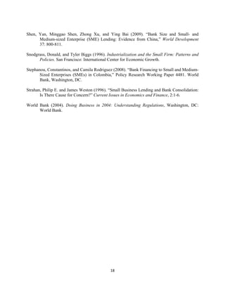 Shen, Yan, Minggao Shen, Zhong Xu, and Ying Bai (2009). “Bank Size and Small- and 
Medium-sized Enterprise (SME) Lending: Evidence from China,” World Development 
37: 800-811. 
Snodgrass, Donald, and Tyler Biggs (1996). Industrialization and the Small Firm: Patterns and 
Policies. San Francisco: International Center for Economic Growth. 
Stephanou, Constantinos, and Camila Rodriguez (2008). “Bank Financing to Small and Medium- 
Sized Enterprises (SMEs) in Colombia,” Policy Research Working Paper 4481. World 
Bank, Washington, DC. 
Strahan, Philip E. and James Weston (1996). “Small Business Lending and Bank Consolidation: 
Is There Cause for Concern?” Current Issues in Economics and Finance, 2:1-6. 
World Bank (2004). Doing Business in 2004: Understanding Regulations, Washington, DC: 
18 
World Bank. 
 