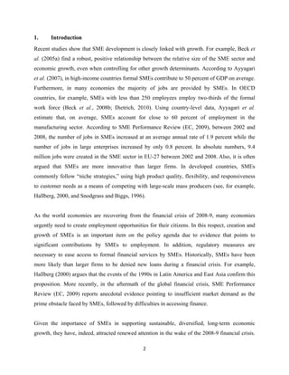 1. Introduction 
Recent studies show that SME development is closely linked with growth. For example, Beck et 
al. (2005a) find a robust, positive relationship between the relative size of the SME sector and 
economic growth, even when controlling for other growth determinants. According to Ayyagari 
et al. (2007), in high-income countries formal SMEs contribute to 50 percent of GDP on average. 
Furthermore, in many economies the majority of jobs are provided by SMEs. In OECD 
countries, for example, SMEs with less than 250 employees employ two-thirds of the formal 
work force (Beck et al., 2008b; Dietrich, 2010). Using country-level data, Ayyagari et al. 
estimate that, on average, SMEs account for close to 60 percent of employment in the 
manufacturing sector. According to SME Performance Review (EC, 2009), between 2002 and 
2008, the number of jobs in SMEs increased at an average annual rate of 1.9 percent while the 
number of jobs in large enterprises increased by only 0.8 percent. In absolute numbers, 9.4 
million jobs were created in the SME sector in EU-27 between 2002 and 2008. Also, it is often 
argued that SMEs are more innovative than larger firms. In developed countries, SMEs 
commonly follow “niche strategies,” using high product quality, flexibility, and responsiveness 
to customer needs as a means of competing with large-scale mass producers (see, for example, 
Hallberg, 2000, and Snodgrass and Biggs, 1996). 
As the world economies are recovering from the financial crisis of 2008-9, many economies 
urgently need to create employment opportunities for their citizens. In this respect, creation and 
growth of SMEs is an important item on the policy agenda due to evidence that points to 
significant contributions by SMEs to employment. In addition, regulatory measures are 
necessary to ease access to formal financial services by SMEs. Historically, SMEs have been 
more likely than larger firms to be denied new loans during a financial crisis. For example, 
Hallberg (2000) argues that the events of the 1990s in Latin America and East Asia confirm this 
proposition. More recently, in the aftermath of the global financial crisis, SME Performance 
Review (EC, 2009) reports anecdotal evidence pointing to insufficient market demand as the 
prime obstacle faced by SMEs, followed by difficulties in accessing finance. 
Given the importance of SMEs in supporting sustainable, diversified, long-term economic 
growth, they have, indeed, attracted renewed attention in the wake of the 2008-9 financial crisis. 
2 
 