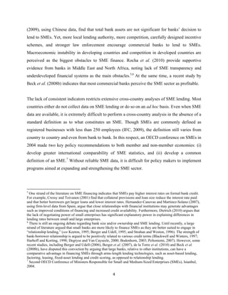 (2009), using Chinese data, find that total bank assets are not significant for banks’ decision to 
lend to SMEs. Yet, more local lending authority, more competition, carefully designed incentive 
schemes, and stronger law enforcement encourage commercial banks to lend to SMEs. 
Macroeconomic instability in developing countries and competition in developed countries are 
perceived as the biggest obstacles to SME finance. Rocha et al. (2010) provide supportive 
evidence from banks in Middle East and North Africa, noting lack of SME transparency and 
underdeveloped financial systems as the main obstacles.5,6 At the same time, a recent study by 
Beck et al. (2008b) indicates that most commercial banks perceive the SME sector as profitable. 
The lack of consistent indicators restricts extensive cross-country analyses of SME lending. Most 
countries either do not collect data on SME lending or do so on an ad hoc basis. Even when SME 
data are available, it is extremely difficult to perform a cross-country analysis in the absence of a 
standard definition as to what constitutes an SME. Though SMEs are commonly defined as 
registered businesses with less than 250 employees (IFC, 2009), the definition still varies from 
country to country and even from bank to bank. In this respect, an OECD conference on SMEs in 
2004 made two key policy recommendations to both member and non-member economies: (i) 
develop greater international comparability of SME statistics, and (ii) develop a common 
definition of an SME.7 Without reliable SME data, it is difficult for policy makers to implement 
programs aimed at expanding and strengthening the SME sector. 
5 One strand of the literature on SME financing indicates that SMEs pay higher interest rates on formal bank credit. 
For example, Cressy and Toivanen (2001) find that collateral provisions and loan size reduce the interest rate paid 
and that better borrowers get larger loans and lower interest rates. Hernandez-Canovas and Martinez-Solano (2007), 
using firm-level data from Spain, argue that close relationships with financial institutions may generate advantages 
such as improved conditions of financing and increased credit availability. Furthermore, Dietrich (2010) argues that 
the lack of negotiating power of small enterprises has significant explanatory power in explaining differences in 
lending rates between small and large enterprises. 
6 There is still an ongoing debate regarding bank size and/or ownership and SME lending. Until recently, a large 
strand of literature argued that small banks are more likely to finance SMEs as they are better suited to engage in 
“relationship lending,” (see Keeton, 1995; Berger and Udell, 1995; and Strahan and Weston, 1996). The strength of 
bank-borrower relationship is argued to be positively related to various credit terms (Blackwell and Winters, 1997; 
Harhoff and Korting, 1998; Degryse and Van Cayseele, 2000; Bodenhorn, 2003; Peltoniemi, 2007). However, some 
recent studies, including Berger and Udell (2006), Berger et al. (2007), de la Torre et al. (2010) and Beck et al. 
(2008b), have disputed this conviction by arguing that large banks, relative to other institutions, can have a 
comparative advantage in financing SMEs through arms-length lending technologies, such as asset-based lending, 
factoring, leasing, fixed-asset lending and credit scoring, as opposed to relationship lending. 
7 Second OECD Conference of Ministers Responsible for Small and Medium-Sized Enterprises (SMEs), Istanbul, 
2004. 
4 
 