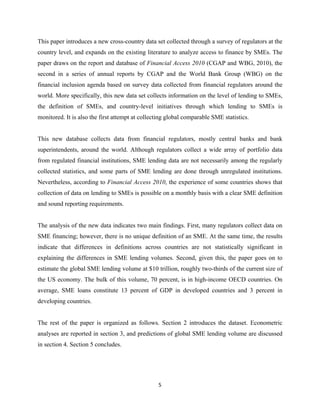 This paper introduces a new cross-country data set collected through a survey of regulators at the 
country level, and expands on the existing literature to analyze access to finance by SMEs. The 
paper draws on the report and database of Financial Access 2010 (CGAP and WBG, 2010), the 
second in a series of annual reports by CGAP and the World Bank Group (WBG) on the 
financial inclusion agenda based on survey data collected from financial regulators around the 
world. More specifically, this new data set collects information on the level of lending to SMEs, 
the definition of SMEs, and country-level initiatives through which lending to SMEs is 
monitored. It is also the first attempt at collecting global comparable SME statistics. 
This new database collects data from financial regulators, mostly central banks and bank 
superintendents, around the world. Although regulators collect a wide array of portfolio data 
from regulated financial institutions, SME lending data are not necessarily among the regularly 
collected statistics, and some parts of SME lending are done through unregulated institutions. 
Nevertheless, according to Financial Access 2010, the experience of some countries shows that 
collection of data on lending to SMEs is possible on a monthly basis with a clear SME definition 
and sound reporting requirements. 
The analysis of the new data indicates two main findings. First, many regulators collect data on 
SME financing; however, there is no unique definition of an SME. At the same time, the results 
indicate that differences in definitions across countries are not statistically significant in 
explaining the differences in SME lending volumes. Second, given this, the paper goes on to 
estimate the global SME lending volume at $10 trillion, roughly two-thirds of the current size of 
the US economy. The bulk of this volume, 70 percent, is in high-income OECD countries. On 
average, SME loans constitute 13 percent of GDP in developed countries and 3 percent in 
developing countries. 
The rest of the paper is organized as follows. Section 2 introduces the dataset. Econometric 
analyses are reported in section 3, and predictions of global SME lending volume are discussed 
in section 4. Section 5 concludes. 
5 
 