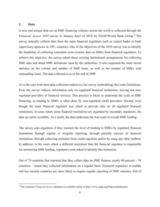 2. Data 
A new and unique data set on SME financing volumes across the world is collected through the 
Financial Access 2010 survey in January-April of 2010 by CGAP/World Bank Group.8 The 
survey annually collects data from the main financial regulators such as central banks or bank 
supervisory agencies in 140+ countries. One of the objectives of the 2010 survey was to identify 
the feasibility of collecting consistent cross-country data on SMEs from financial regulators. To 
achieve this objective, the survey asked about existing institutional arrangements for collecting 
SME data and about SME definitions used by the authorities. It also requested the most recent 
statistics on the volume and number of SME loans, as well as the number of SMEs with 
outstanding loans. The data collected is as of the end of 2009. 
As is the case with most data collection endeavors, the survey methodology has some limitations. 
First, the survey collects information only on regulated financial institutions, leaving out non-regulated 
providers of financial services. This practice is likely to understate the scale of SME 
financing, as lending to SMEs is often done by non-regulated credit providers. Second, even 
though the main financial regulator was asked to provide data on all regulated financial 
institutions, in cases where some financial institutions are regulated by secondary regulators, the 
data are rarely available. As a result, the data understate the true scale of overall SME lending. 
The survey asks regulators if they monitor the level of lending to SMEs by regulated financial 
institutions through regular or irregular reporting, through periodic surveys of financial 
institutions, through collecting estimates from credit registries and/or by using any other method. 
In addition, in the cases where a different institution than the financial regulator is responsible 
for monitoring SME lending, regulators were asked to identify this institution. 
Out of 74 countries that reported that they collect data on SME finance, nearly 80 percent – 59 
countries – stated they collected information on a regular basis. Financial regulators in middle 
and low-income countries are more likely to require regular reporting of SME statistics. Out of 
8 The complete Financial Access database is available online at http://www.cgap.org/financialindicators. 
6 
 