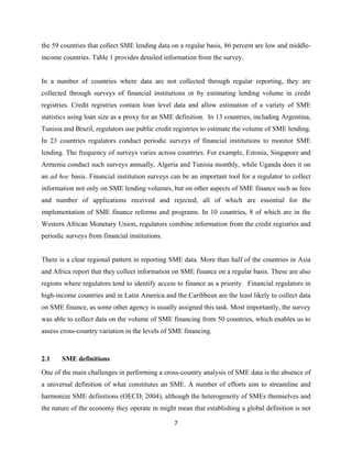 the 59 countries that collect SME lending data on a regular basis, 86 percent are low and middle-income 
countries. Table 1 provides detailed information from the survey. 
In a number of countries where data are not collected through regular reporting, they are 
collected through surveys of financial institutions or by estimating lending volume in credit 
registries. Credit registries contain loan level data and allow estimation of a variety of SME 
statistics using loan size as a proxy for an SME definition. In 13 countries, including Argentina, 
Tunisia and Brazil, regulators use public credit registries to estimate the volume of SME lending. 
In 23 countries regulators conduct periodic surveys of financial institutions to monitor SME 
lending. The frequency of surveys varies across countries. For example, Estonia, Singapore and 
Armenia conduct such surveys annually, Algeria and Tunisia monthly, while Uganda does it on 
an ad hoc basis. Financial institution surveys can be an important tool for a regulator to collect 
information not only on SME lending volumes, but on other aspects of SME finance such as fees 
and number of applications received and rejected, all of which are essential for the 
implementation of SME finance reforms and programs. In 10 countries, 8 of which are in the 
Western African Monetary Union, regulators combine information from the credit registries and 
periodic surveys from financial institutions. 
There is a clear regional pattern in reporting SME data. More than half of the countries in Asia 
and Africa report that they collect information on SME finance on a regular basis. These are also 
regions where regulators tend to identify access to finance as a priority. Financial regulators in 
high-income countries and in Latin America and the Caribbean are the least likely to collect data 
on SME finance, as some other agency is usually assigned this task. Most importantly, the survey 
was able to collect data on the volume of SME financing from 50 countries, which enables us to 
assess cross-country variation in the levels of SME financing. 
2.1 SME definitions 
One of the main challenges in performing a cross-country analysis of SME data is the absence of 
a universal definition of what constitutes an SME. A number of efforts aim to streamline and 
harmonize SME definitions (OECD, 2004), although the heterogeneity of SMEs themselves and 
the nature of the economy they operate in might mean that establishing a global definition is not 
7 
 