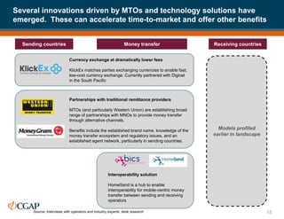 Several innovations driven by MTOs and technology solutions have
emerged. These can accelerate time-to-market and offer other benefits
15
Sending countries Receiving countries
Money transfer
Models profiled
earlier in landscape
Partnerships with traditional remittance providers
MTOs (and particularly Western Union) are establishing broad
range of partnerships with MNOs to provide money transfer
through alternative channels.
Benefits include the established brand name, knowledge of the
money transfer ecosystem and regulatory issues, and an
established agent network, particularly in sending countries.
Currency exchange at dramatically lower fees
KlickEx matches parties exchanging currencies to enable fast,
low-cost currency exchange. Currently partnered with Digicel
in the South Pacific
Interoperability solution
HomeSend is a hub to enable
interoperability for mobile-centric money
transfer between sending and receiving
operators
Source: Interviews with operators and industry experts; desk research
 