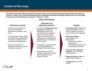 The CGAP Technology & Business Model Innovation Program commissioned Dalberg Global Development Advisors to
conduct a ‘refresh’ on an earlier landscaping study for international remittances through mobile money. The new phase
of work was conducted between January 23 – February 17, 2012.
Context of this study
2
• Re-scan of live and planned
international remittance
deployments identified in 2010
study
• Full desk review of major MNOs
and mobile money deployments
to identify and validate current
and planned IR deployments
• Industry consultation for
additional context and validation
of particular providers
• Conducted 17 telephone and live
interviews with operators,
technology providers, and
industry experts to establish a
view of the current market,
capture success factors and
challenges, and understand the
potential impact of innovations
on the industry
• Followed-up by email or phone
for additional validation of
findings in final week of study
• Collaborated with CGAP to
consider implications to mobile
money deployments and
financial inclusion
• A summary report detailing the
industry landscape in 2012, as
well as emerging innovations,
success factors and challenges.
• Seven case studies
representing a mix of
deployments:
—Longer-term initiatives
—New entrants
—Intermediary operators who
are shaping the industry
• An annex with supporting
materials, such as sample
marketing flyers
• Captured interview notes, for
internal CGAP reference
• A blog post for the CGAP
website
Preliminary research
Interviews and
supporting research Outputs
Study methodology
 