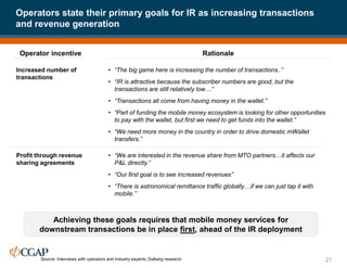 Operators state their primary goals for IR as increasing transactions
and revenue generation
21
Achieving these goals requires that mobile money services for
downstream transactions be in place first, ahead of the IR deployment
Increased number of
transactions
Source: Interviews with operators and industry experts; Dalberg research
Operator incentive Rationale
Profit through revenue
sharing agreements
• “We are interested in the revenue share from MTO partners…it affects our
P&L directly.”
• “Our first goal is to see increased revenues”
• “There is astronomical remittance traffic globally…if we can just tap it with
mobile.”
• “The big game here is increasing the number of transactions..”
• “IR is attractive because the subscriber numbers are good, but the
transactions are still relatively low…”
• “Transactions all come from having money in the wallet.”
• “Part of funding the mobile money ecosystem is looking for other opportunities
to pay with the wallet, but first we need to get funds into the wallet.”
• “We need more money in the country in order to drive domestic mWallet
transfers.”
 