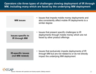 Operators cite three types of challenges slowing deployment of IR through
MM, including many which are faced by the underlying MM deployment
23
MM issues
Issues specific to
IR through MM
IR-specific issues
(not MM related)
Source: Interviews with operators and industry experts; Dalberg research
• Issues that impede mobile money deployments and
also consistently affect mobile IR deployments to a
similar degree
• Issues that present specific challenges to IR
deployments through mobile money which are not
faced by other product offerings
• Issues that exclusively impede deployments of IR
through MM but are not related to or do not directly
impact the underlying MM deployment
 