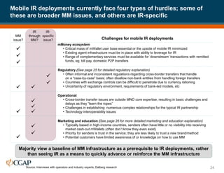 Mobile IR deployments currently face four types of hurdles; some of
these are broader MM issues, and others are IR-specific
24
Majority view a baseline of MM infrastructure as a prerequisite to IR deployments, rather
than seeing IR as a means to quickly advance or reinforce the MM infrastructure
MM
issue?
IR-
specific
issue?
mMoney ecosystem
• Critical mass of mWallet user base essential or the upside of mobile IR minimized
• Existing agent infrastructure must be in place with ability to leverage for IR
• Range of complementary services must be available for ‘downstream’ transactions with remitted
funds, eg, bill pay, domestic P2P transfers



Regulatory (See page 25 for detailed regulatory explanation)
• Often informal and inconsistent regulations regarding cross-border transfers that handle
on a “case-by-case” basis; often disallow non-bank entities from handling foreign transfers
• Countries with exchange controls can be difficult to penetrate due to currency rationing
• Uncertainty of regulatory environment, requirements of bank-led models, etc
Operational
• Cross-border transfer issues are outside MNO core expertise, resulting in basic challenges and
delays as they “learn the ropes”
• Challenges in establishing numerous complex relationships for the typical IR partnership
• Technology interoperability issues
Marketing and education (See page 26 for more detailed marketing and education explanation)
• Typically based in high-income countries, senders often have little or no visibility into receiving
market cash-out mWallets (often don’t know they even exist)
• Priority for senders is trust in the service; they are less likely to trust a new brand/method
• Potential customers have limited awareness of or knowledge on how to use MM

Source: Interviews with operators and industry experts; Dalberg research









Challenges for mobile IR deployments
IR
through
MM?

 