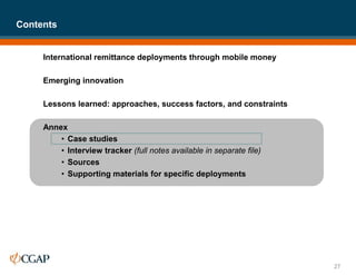 International remittance deployments through mobile money
Emerging innovation
Lessons learned: approaches, success factors, and constraints
Annex
• Case studies
• Interview tracker (full notes available in separate file)
• Sources
• Supporting materials for specific deployments
Contents
27
 
