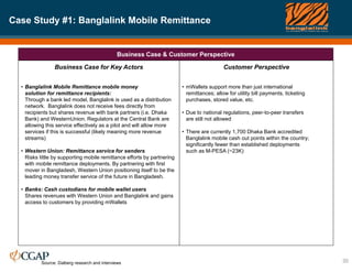 Case Study #1: Banglalink Mobile Remittance
30
Business Case & Customer Perspective
Business Case for Key Actors
• Banglalink Mobile Remittance mobile money
solution for remittance recipients:
Through a bank led model, Banglalink is used as a distribution
network. Banglalink does not receive fees directly from
recipients but shares revenue with bank partners (i.e. Dhaka
Bank) and WesternUnion. Regulators at the Central Bank are
allowing this service effectively as a pilot and will allow more
services if this is successful (likely meaning more revenue
streams)
• Western Union: Remittance service for senders
Risks little by supporting mobile remittance efforts by partnering
with mobile remittance deployments. By partnering with first
mover in Bangladesh, Western Union positioning itself to be the
leading money transfer service of the future in Bangladesh.
• Banks: Cash custodians for mobile wallet users
Shares revenues with Western Union and Banglalink and gains
access to customers by providing mWallets
Customer Perspective
• mWallets support more than just international
remittances; allow for utility bill payments, ticketing
purchases, stored value, etc.
• Due to national regulations, peer-to-peer transfers
are still not allowed
• There are currently 1,700 Dhaka Bank accredited
Banglalink mobile cash out points within the country;
significantly fewer than established deployments
such as M-PESA (~23K)
Source: Dalberg research and interviews
 