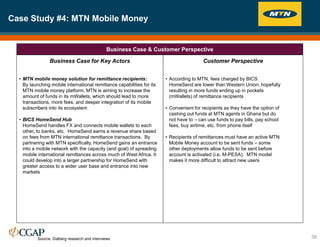 Case Study #4: MTN Mobile Money
39
Business Case & Customer Perspective
Business Case for Key Actors
• MTN mobile money solution for remittance recipients:
By launching mobile international remittance capabilities for its
MTN mobile money platform, MTN is aiming to increase the
amount of funds in its mWallets, which should lead to more
transactions, more fees, and deeper integration of its mobile
subscribers into its ecosystem
• BICS HomeSend Hub
HomeSend handles FX and connects mobile wallets to each
other, to banks, etc. HomeSend earns a revenue share based
on fees from MTN international remittance transactions. By
partnering with MTN specifically, HomeSend gains an entrance
into a mobile network with the capacity (and goal) of spreading
mobile international remittances across much of West Africa. It
could develop into a larger partnership for HomeSend with
greater access to a wider user base and entrance into new
markets
Customer Perspective
• According to MTN, fees charged by BICS
HomeSend are lower than Western Union; hopefully
resulting in more funds ending up in pockets
(mWallets) of remittance recipients
• Convenient for recipients as they have the option of
cashing out funds at MTN agents in Ghana but do
not have to – can use funds to pay bills, pay school
fees, buy airtime, etc. from phone itself
• Recipients of remittances must have an active MTN
Mobile Money account to be sent funds – some
other deployments allow funds to be sent before
account is activated (i.e. M-PESA). MTN model
makes it more difficult to attract new users
Source: Dalberg research and interviews
 