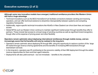 Although some new innovative models have emerged, traditional remittance providers like Western Union
still have a huge advantage
• Technical innovations such as the BICS HomeSend hub facilitate connections between sending and receiving
operators, and can offer technical solutions to streamline interoperability between systems and competing
regulatory frameworks
• Additionally, region-specific technical innovations like KlickEx in New Zealand can drive down fees and expand
access
• Global MTOs such as Western Union continue to maintain significant market power through benefits they offer to
partners. These include fast access to a broad range of sending countries as well as significant brand recognition,
though often at the expense of pricing power and other flexibility
Operators remain optimistic about deploying international remittances through mobile money, and are
increasingly aware that full benefits will only be realized in the long-term
• Operators remain optimistic about deploying IR through MM, citing the opportunity to capture a portion of the large
IR market through revenue sharing agreements and the benefits of increasing MM transactions through
downstream services
• In the long-term, operators see IR contributing to the economic viability of their MM deployment through the added
revenue opportunities for them and their agent networks.
• Deployments will also yield eventual – but not immediate - benefits to the unbanked.
Executive summary (2 of 2)
4
 