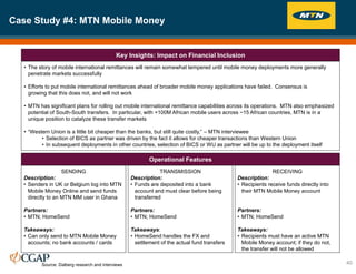 Case Study #4: MTN Mobile Money
40
Source: Dalberg research and interviews
Key Insights: Impact on Financial Inclusion
Operational Features
• The story of mobile international remittances will remain somewhat tempered until mobile money deployments more generally
penetrate markets successfully
• Efforts to put mobile international remittances ahead of broader mobile money applications have failed. Consensus is
growing that this does not, and will not work
• MTN has significant plans for rolling out mobile international remittance capabilities across its operations. MTN also emphasized
potential of South-South transfers. In particular, with +100M African mobile users across ~15 African countries, MTN is in a
unique position to catalyze these transfer markets
• “Western Union is a little bit cheaper than the banks, but still quite costly,” – MTN interviewee
• Selection of BICS as partner was driven by the fact it allows for cheaper transactions than Western Union
• In subsequent deployments in other countries, selection of BICS or WU as partner will be up to the deployment itself
SENDING
Description:
• Senders in UK or Belgium log into MTN
Mobile Money Online and send funds
directly to an MTN MM user in Ghana
Partners:
• MTN; HomeSend
Takeaways:
• Can only send to MTN Mobile Money
accounts; no bank accounts / cards
TRANSMISSION
Description:
• Funds are deposited into a bank
account and must clear before being
transferred
Partners:
• MTN; HomeSend
Takeaways:
• HomeSend handles the FX and
settlement of the actual fund transfers
RECEIVING
Description:
• Recipients receive funds directly into
their MTN Mobile Money account
Partners:
• MTN; HomeSend
Takeaways:
• Recipients must have an active MTN
Mobile Money account; if they do not,
the transfer will not be allowed
 
