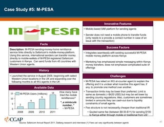 Case Study #5: M-PESA
41
Description: M-PESA sending-money-home remittance
service links directly to Safaricom’s mobile-money-platform.
Using this service, international senders can transfer money
directly to mobile-wallets of M-PESA registered Safaricom
customers in Kenya. Can send funds from 45 countries with
Western Union agents.
Facts
• Launched the service in August 2009, beginning with select
Western Union locations in the UK and expanding over the
following months to all WU agents in the UK
History
• Mobile-based SIM platform for sending agents
• Sender does not need a mobile phone to transfer funds
(only needs to a provide a contact number in case of an
issue with the transaction)
Innovative Features
• Integrates seamlessly with existing successful M-PESA
mobile money platform across Kenya
• Marketing has emphasized simple messaging within Kenya
money transfers; does not emphasize complicated suite of
offerings
Success Factors
• M-PESA has relied on WU at-counter agent to explain the
offering and it is unclear what incentive this agent has, if
any, to promote one method over another.
• Transaction limits may be lower than preferred. Limit is
same as domestic (~$420 USD) but may be set lower by
sending country regulations. Also, customers are sometimes
limited in amounts they can cash-out due to liquidity
constraints of small agents.
• Fee structure is not necessarily cheaper than traditional IR
• Quoted same fee (between $8.50-$11) for sending $100
to Kenya either through mobile or traditional from US1
Challenges
Available Data
14
9
6
2
0
5
10
15
2011
2010
2009
2008
M-PESA Users (millions)
How many have
tried the mobile
remittances?
“..a miniscule
number..”
– M-PESA
Source: Safaricom Annual Report 2011; Dalberg research and interviews (1) Fees can vary significantly between agents
 
