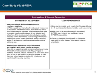 Case Study #5: M-PESA
42
Business Case & Customer Perspective
Business Case for Key Actors
• Safaricom M-PESA: Mobile money solution for
remittance recipients
M-PESA hopes to use international remittances to increase use
of all domestic mWallet transactions, from which they derive
most of their revenues from fees. This includes multiple types
of domestic transfers, airtime topup, bill pay, ticketing, and
school fees. IR is viewed as way to dramatically increase the
amount of cash in the mWallet. Given existing mobile money
infrastructure in their current live markets (Kenya, Tanzania),
adding IR services onto this infrastructure requires minimal
additional cost.
• Western Union: Remittance service for senders
and receivers, with money transfer technology
Risks little by supporting mobile remittance efforts by partnering
With mobile remittance deployments. May participate in
marketing of service, but does not need to do heavy lifting. Even
M-PESA has no real presence in sending countries, so even
they need to lean heavily on existing WU infrastructure and
agent network in sending countries.
Customer Perspective
• Allows real-time mobile funds transfer from friends and family
in +45 countries and territories around the world and growing
• Allows funds to be deposited directly in mWallets of
M-PESA users in Kenya and used as any normal
M-PESA funds could be
• ~23K M-PESA agents in Kenya allow for convenient
cash out (# of active Western Union agents in Kenya
unavailable)
Source: Safaricom Annual Report 2011; Dalberg research and interviews
 