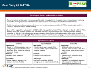 Case Study #5: M-PESA
43
Key Insights: Impact on Financial Inclusion
Operational Features
• Tying international remittances to the most successful mobile money platform in Kenya eliminates infrastructure and marketing
needs often faced by new market entrants and should speed uptake of users trying mobile international remittances
• Mobile international remittances are currently viewed as a complementary service within M-PESA; not as a way to reach the
unbanked populations it is not already reaching
• Even with the unparalleled success of the M-PESA mobile money platform, mobile IR has not caught on strongly yet for M-PESA.
This fact, along with mounting evidence from interviews, indicates a large remaining hurdle is educating senders remitting
countries. To date, M-PESA has had relied largely on Western Union marketing efforts within agent shops but is considering
more proactive efforts (i.e. targeting M-PESA remittance receivers with information campaigns on how to educate senders, etc.)
SENDING
Description:
• Sender in 1 of 45 participating countries
(and growing) visits a Western Union
agent and sends funds to an M-PESA
account in Kenya
Partners:
• Western Union; Safaricom
Takeaways:
• Sender does not need M-PESA
account, increases flexibility
TRANSMISSION
Description:
• Western Union agent uses M-PESA
account number to send remittance to
receiver in Kenya
Partners:
• Western Union; Safaricom
Takeaways:
• Receivers must have M-PESA
or sign up for an account to claim funds
RECEIVING
Description:
• SMS confirmation of transfer to
recipient; either cashes out at M-PESA
agent or uses ecash at participating
vendors
Partners:
• Western Union; Safaricom; Local
Kenyan vendors
Takeaways:
• Recipients are plugged into spending
network; easing purchases and
rewarding local partner vendors
Source: Safaricom Annual Report 2011; Dalberg research and interviews
 