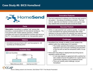 Case Study #6: BICS HomeSend
44
Description: HomeSend is a global “hub” service that
provides a universal platform to international remittance. The
hub partners with mobile network operators, mWallet
providers and more to build remittance corridors and serve as
the FX / fund settlement handler on an interoperable system
Facts
• HomeSend was launched in 2011 and has spread to ~20
countries as of February 2012
History
• The hub model aims to address one of the key pain points in
the system – the siloing of remittance corridors. The hub
aims to open the one direction corridors and a grow a two
way network that connects all users across the world
Innovative Features
• Ability to scale potential user audience quickly. In just over
a year HomeSend has signed partnerships with mobile
operators to the point where the potential user base that can
tap into the HomeSend hub is now ~325M and growing
Success Factors
• HomeSend has virtually no ability to push uptake of its
platform within the mobile base of it’s partners
• The mobile operators themselves must prioritize the
application and must push marketing and education
or the hub will not see the transaction traffic it is set
up for
• Have seen long delays in deployments launching due to
regulatory issues and other
• In one case signed an agreement with a partner but
was unable to launch the platform for 2 years due to
cross-border regulatory and compliance issues
• This is an industry wide challenge; not just
HomeSend
Challenges
Available Data
24
20
+20%
Goal by June 2012
Now (February 2012)
Live Countries
Source: Dalberg research and interviews; eServGlobal FY2011 Final Results Presentation
 