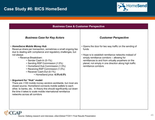 Case Study #6: BICS HomeSend
45
Business Case & Customer Perspective
Business Case for Key Actors
• HomeServe Mobile Money Hub
Revenue share per transaction, sometimes a small ongoing fee
due to dealing with compliance and regulatory challenges, but
not always
• Revenue Breakdown:
• Sender Cash-In (0-1%)
• Sending RSP Commission (1.5%)
• HomeSend Hub Commission (1.5%)
• Receiving RSP Commission (1.5%)
• Receiver Cash-Out (0-1%)
• HomeSend price: 4.5%-6.5%
• Argument for “Hub” model:
There are +100 mobile money vendors worldwide, but most are
closed source. HomeSend connects mobile wallets to each
other, to banks, etc. In theory this should significantly cut down
the time it takes to scale mobile international remittance
networks across all corridors
Customer Perspective
• Opens the door for two way traffic on the sending of
funds
• Hope is to establish remittance networks instead of
simply remittance corridors – allowing for
remittances to and from virtually anywhere on the
planet; not simply in one direction along high traffic
remittance corridors
Source: Dalberg research and interviews; eServGlobal FY2011 Final Results Presentation
 