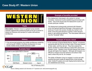 Case Study #7: Western Union
47
Source: Dalberg research and interviews of 17 operators and www.sendmoneypacific.org
Description: Western Union is a global money transfer
operator aggressively positioning itself as the go-to partner to
easily link receivers and senders of mobile international
remittances
Facts
• First announced entrance into mobile remittances market by
partnering with GSMA to facilitate development of cross
border mobile money transfer services in 2007
History
• One deployment interviewed, who wished to remain
nameless, mentioned trouble establishing partnerships with
banks. One of the issues was the deployment could not
access particular markets
The deployment subsequently partnered with Western
Union and gained significant leverage in discussions with
banks as it could now access virtually any market in the
world. Once this bank became a partner, it then became
easier to get additional partners. The interviewee referred to
it as the “snowball” effect
Example of benefits provided
• In the example of Digicel Mobile Money, Digicel considered
partnering with WU but did not feel it was in the best interest
of their users, and thus did not. They then entered the
Pacific remittance market offering a nearly 80% discount to
Western Union. Western Union quickly lowered their prices,
though still higher than Digicel’s. Although still cheaper, it is
difficult to change consumer behavior and attract initial
users unless they are far, far cheaper
The ability of Western Union to engage in a price war with
recently launched mobile IR deployments could actually
deter mobile IR uptake and crush deployments before they
are established and strong
Example of issues raised
Available Data*
$40
$20
0
-40%
Digicel
$17.9 NZD
Western Union
$29.66 NZD
ANZ Bank
$39.67 NZD
Cost to send $200 NZD to Samoa
*As of February 2012
 