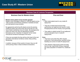 Case Study #7: Western Union
48
Business Case & Customer Perspective
Business Case for Western Union
• Western Union global money transfer operator:
Western Union leverages a network of +450,000 agents across
+200 countries and territories worldwide to facilitate domestic
and international money transfers
By aggressively partnering with players across the growing
mobile IR market, they ensure they will not be left out in the
future if/when remittances move to mobile. By leveraging their
power and reach now, they are attempting to position
themselves as the “networker of networks” for the mobile
international remittance landscape of the future
If they can accomplish this they will be at the heart of the next
generation international remittance market, likely profiting
handsomely
In addition, because of their position of power, they can still
control pricing of fees in these remittance transactions
Pros and Cons
Pros:
• Offer instant global reach to any mobile IR
deployment
• They are a trusted brand and thus their
partnerships can legitimize both specific mobile
IR deployments and the industry more generally
• Their ability to reliably handle FX and settlement
of funds strengthen trust in mobile IR
deployments
Cons:
• They have such power they often request
exclusivity in their partnerships; severely limiting
flexibility and control of mobile IR deployments
• Their retention of fee pricing control can keep
fees too high; significantly hurting a supposed
key value proposition of mobile IR vs. traditional
IR
Source: Dalberg research and interviews
 