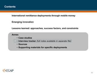 International remittance deployments through mobile money
Emerging innovation
Lessons learned: approaches, success factors, and constraints
Annex
• Case studies
• Interview tracker (full notes available in separate file)
• Sources
• Supporting materials for specific deployments
Contents
50
 