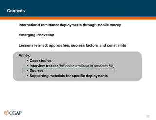 International remittance deployments through mobile money
Emerging innovation
Lessons learned: approaches, success factors, and constraints
Annex
• Case studies
• Interview tracker (full notes available in separate file)
• Sources
• Supporting materials for specific deployments
Contents
53
 