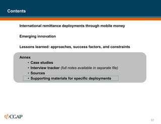 International remittance deployments through mobile money
Emerging innovation
Lessons learned: approaches, success factors, and constraints
Annex
• Case studies
• Interview tracker (full notes available in separate file)
• Sources
• Supporting materials for specific deployments
Contents
57
 