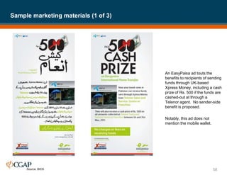 An EasyPaisa ad touts the
benefits to recipients of sending
funds through UK-based
Xpress Money, including a cash
prize of Rs. 500 if the funds are
cashed-out at through a
Telenor agent. No sender-side
benefit is proposed.
Notably, this ad does not
mention the mobile wallet.
Sample marketing materials (1 of 3)
58
Source: BICS
 