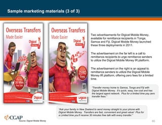 Two advertisements for Digicel Mobile Money,
available for remittance recipients in Tonga,
Samoa and Fiji. Digicel Mobile Money launched
these three deployments in 2011.
The advertisement on the far left is a call to
remittance recipients to urge remittance senders
to utilize the Digicel Mobile Money IR platform.
The advertisement on the right is an appeal to
remittance senders to utilize the Digicel Mobile
Money IR platform, offering zero fees for a limited
time.
Sample marketing materials (3 of 3)
60
Source: Digicel Mobile Money
“Transfer money home to Samoa, Tonga and Fiji with
Digicel Mobile Money. It’s quick, easy, low cost and has
the largest agent network. Plus for a limited time pay zero
transfer fees.”
“Ask your family in New Zealand to send money straight to your phone with
Digicel Mobile Money. Transfers are fast, convenient and great value! Plus for
a Limited time you’ll receive 30 minutes free talk with every transfer.”
 