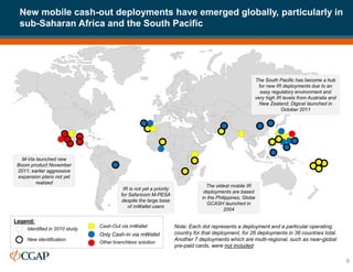 9
Cash-Out via mWallet
Only Cash-In via mWallet
Other branchless solution
Identified in 2010 study
New identification
Legend:
Note: Each dot represents a deployment and a particular operating
country for that deployment, for 26 deployments in 36 countries total.
Another 7 deployments which are multi-regional, such as near-global
pre-paid cards, were not included
M-Via launched new
Boom product November
2011; earlier aggressive
expansion plans not yet
realized
The oldest mobile IR
deployments are based
in the Philippines; Globe
GCASH launched in
2004
The South Pacific has become a hub
for new IR deployments due to an
easy regulatory environment and
very high IR levels from Australia and
New Zealand; Digicel launched in
October 2011
IR is not yet a priority
for Safaricom M-PESA
despite the large base
of mWallet users
New mobile cash-out deployments have emerged globally, particularly in
sub-Saharan Africa and the South Pacific
 