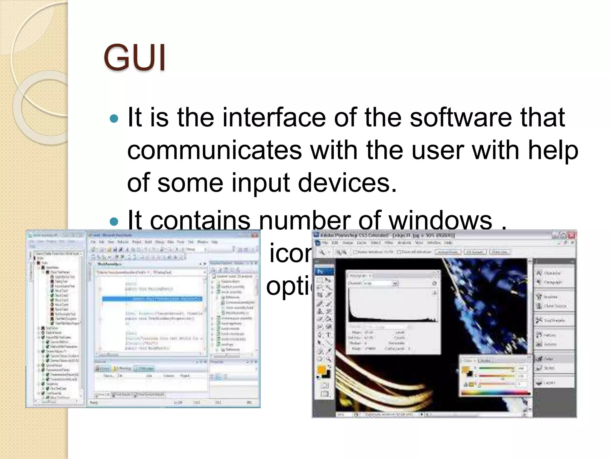 GUI
 It is the interface of the software that
communicates with the user with help
of some input devices.
 It contains number of windows ,
menus and icons for fast selection of
processing options.
 