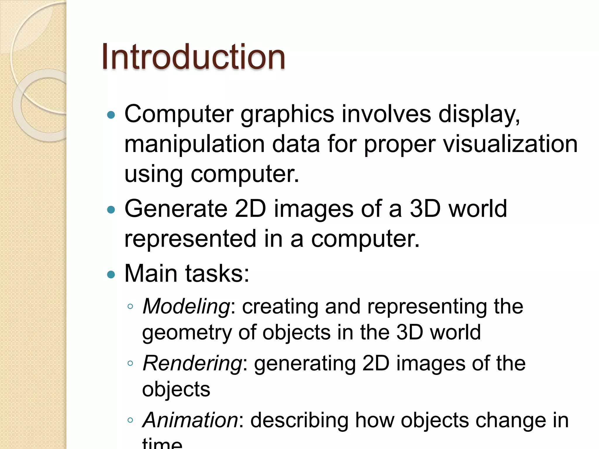 Introduction
 Computer graphics involves display,
manipulation data for proper visualization
using computer.
 Generate 2D images of a 3D world
represented in a computer.
 Main tasks:
◦ Modeling: creating and representing the
geometry of objects in the 3D world
◦ Rendering: generating 2D images of the
objects
◦ Animation: describing how objects change in
 