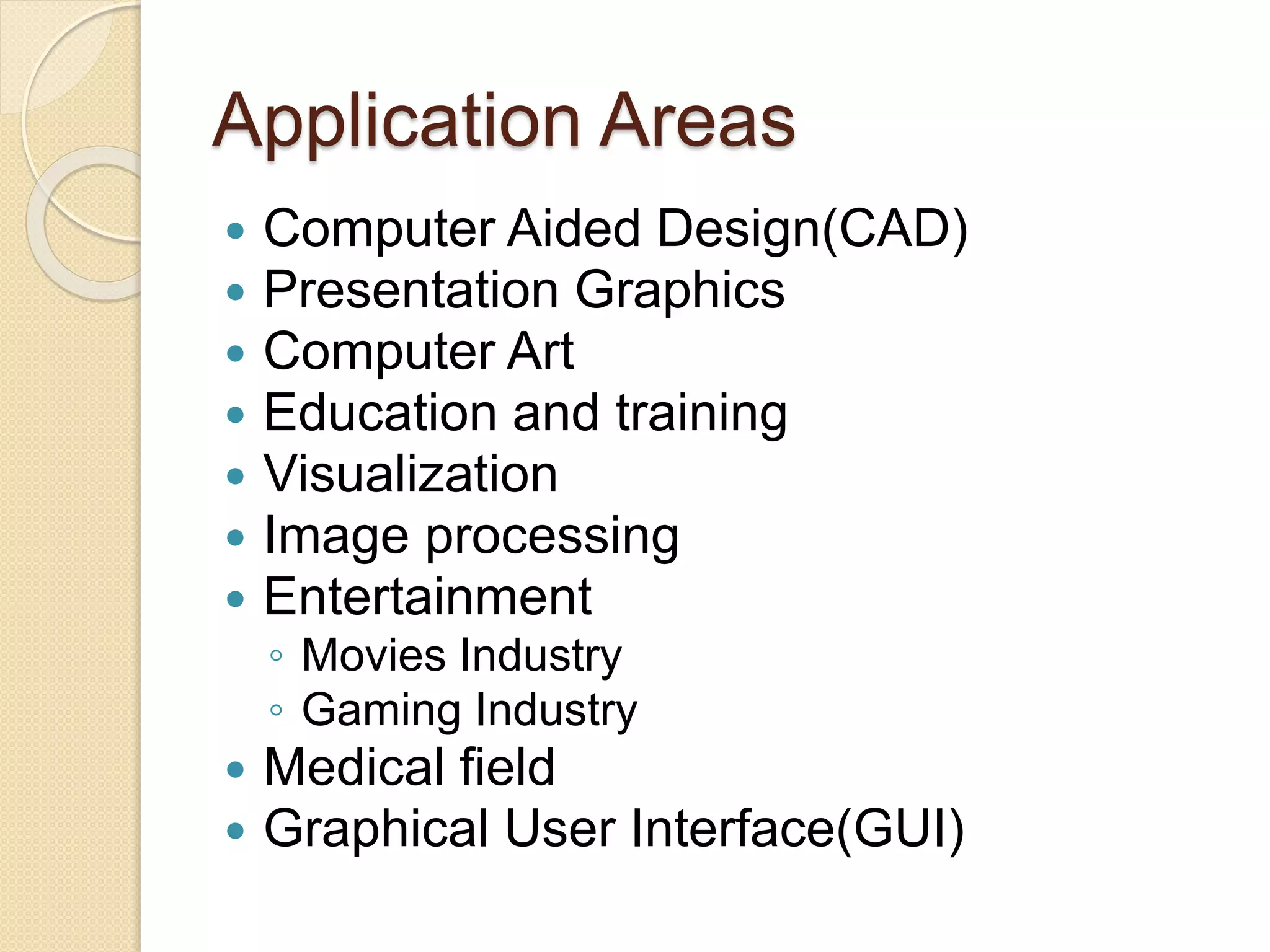 Application Areas
 Computer Aided Design(CAD)
 Presentation Graphics
 Computer Art
 Education and training
 Visualization
 Image processing
 Entertainment
◦ Movies Industry
◦ Gaming Industry
 Medical field
 Graphical User Interface(GUI)
 