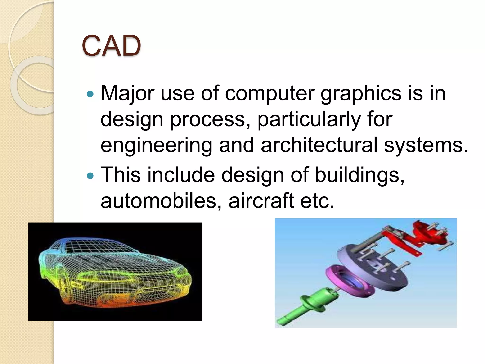 CAD
 Major use of computer graphics is in
design process, particularly for
engineering and architectural systems.
 This include design of buildings,
automobiles, aircraft etc.
 