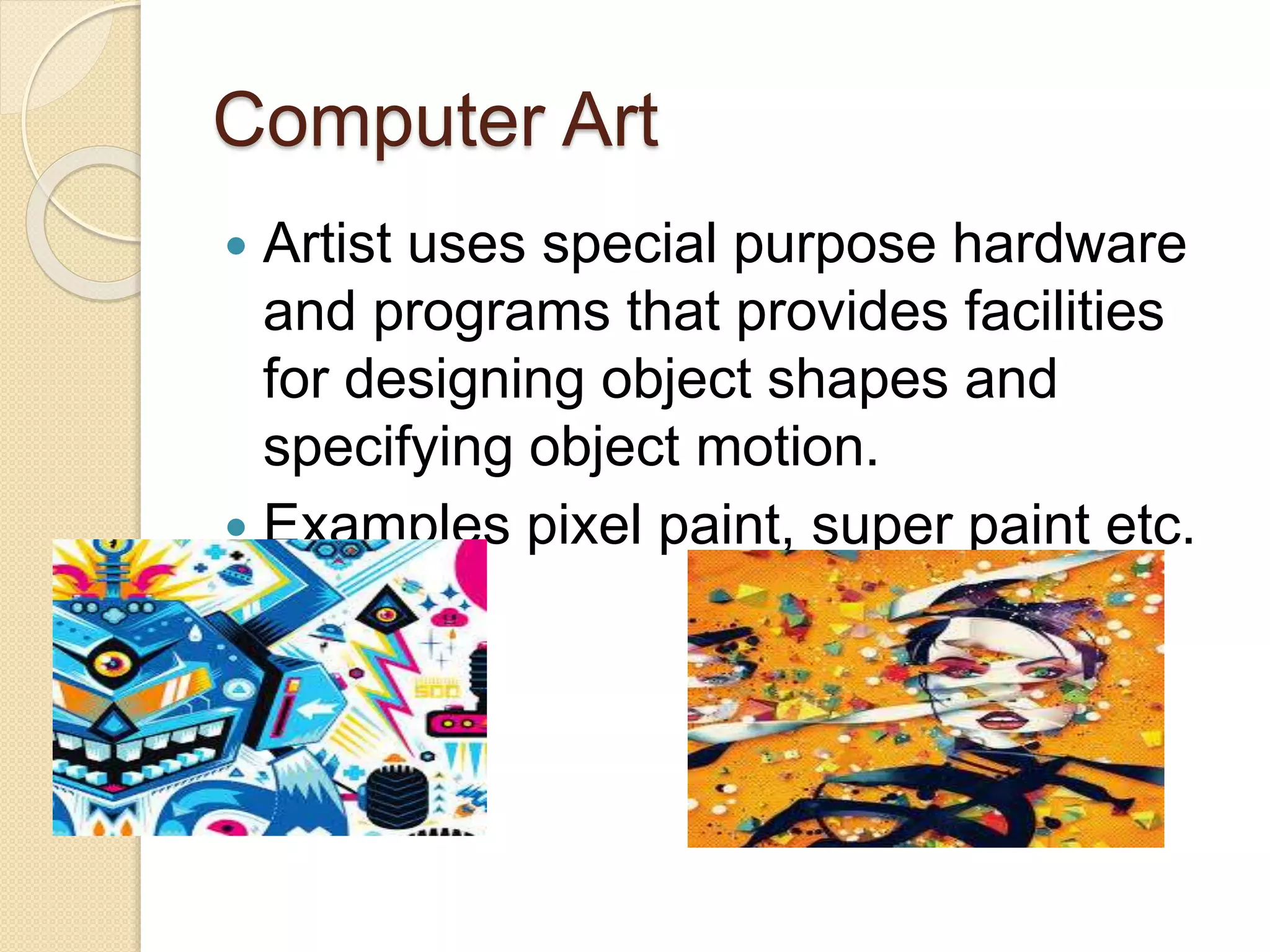 Computer Art
 Artist uses special purpose hardware
and programs that provides facilities
for designing object shapes and
specifying object motion.
 Examples pixel paint, super paint etc.
 