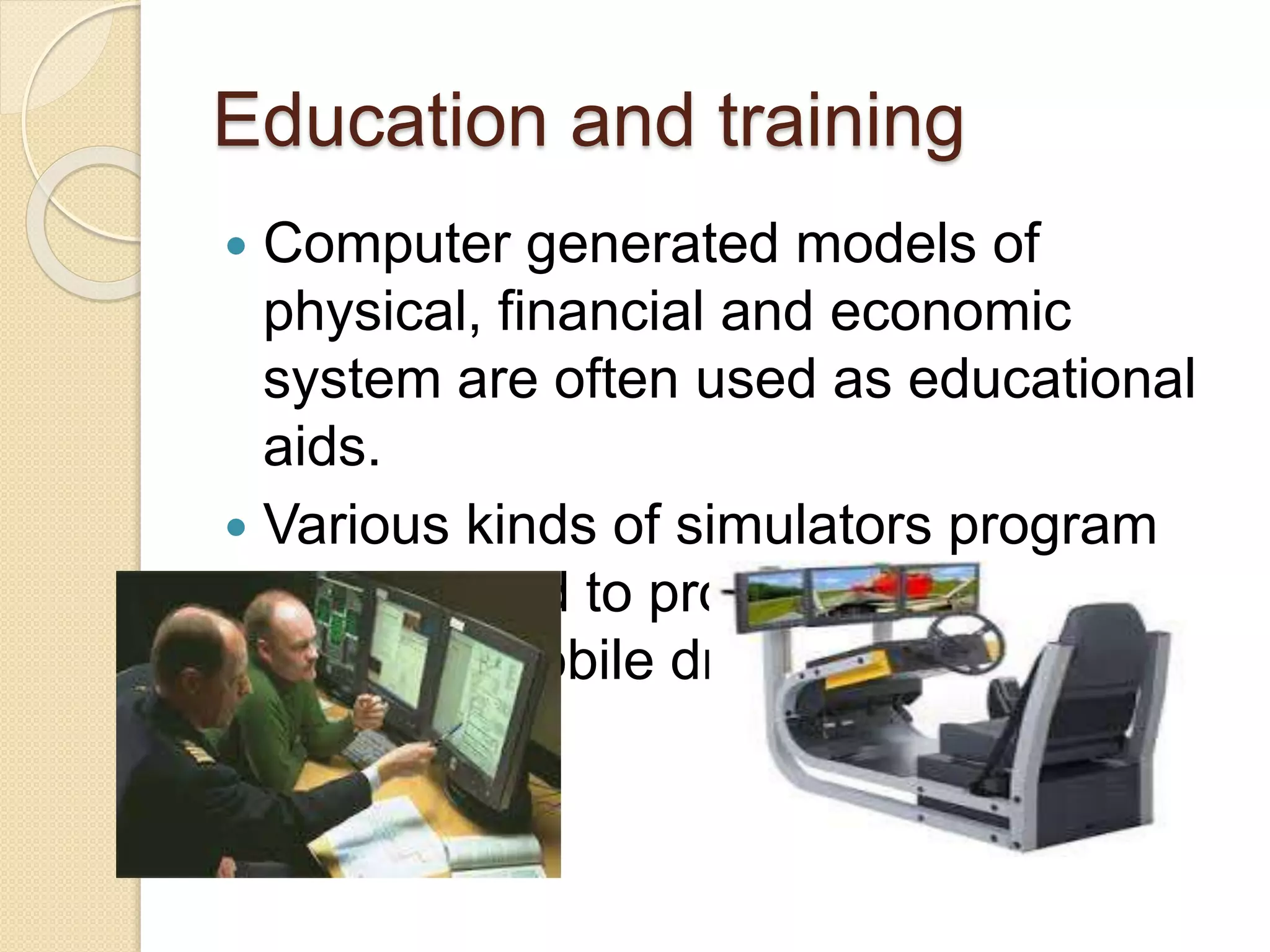Education and training
 Computer generated models of
physical, financial and economic
system are often used as educational
aids.
 Various kinds of simulators program
can be used to provide the trainings.
E.g. automobile driving simulator.
 