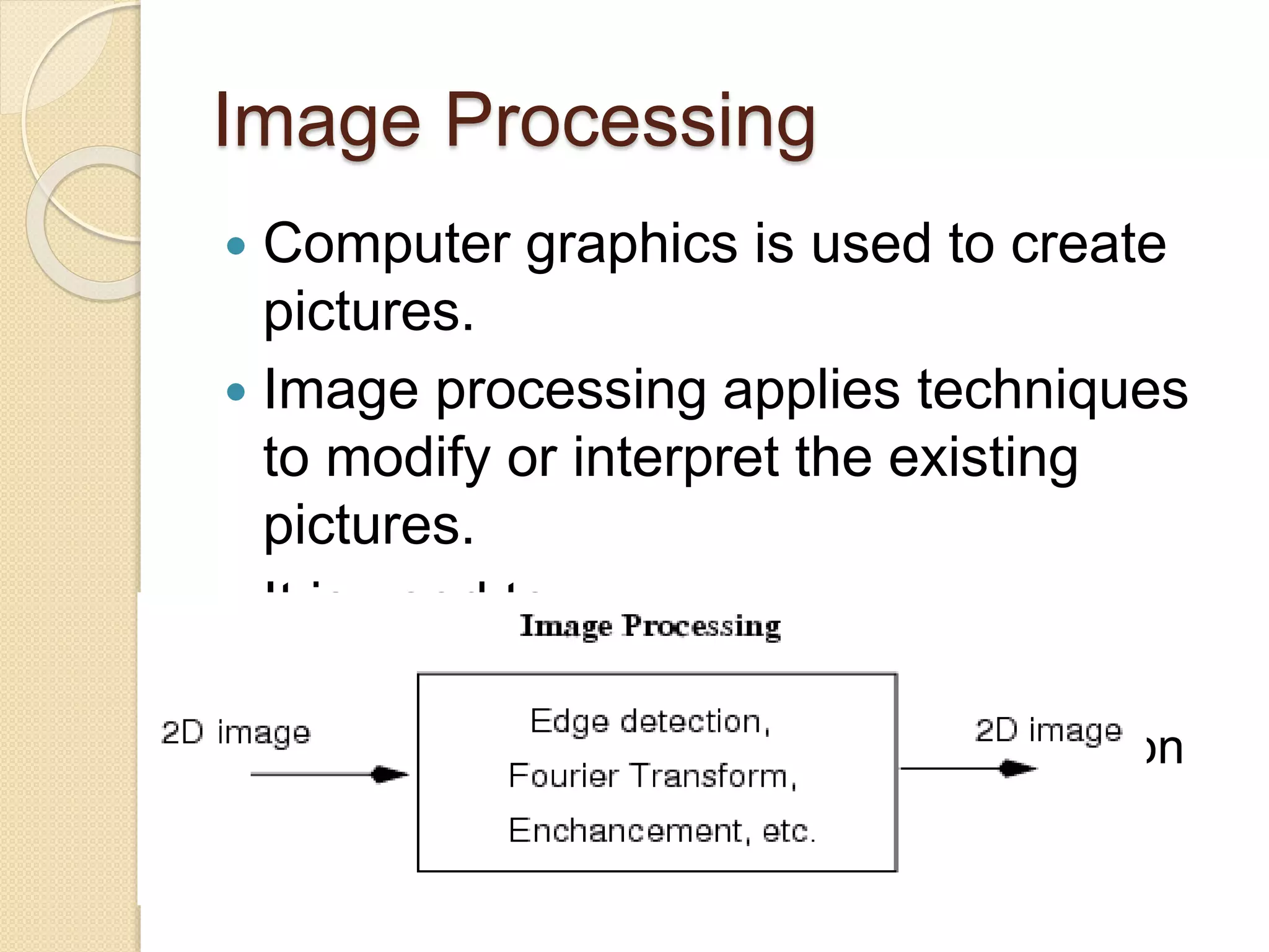 Image Processing
 Computer graphics is used to create
pictures.
 Image processing applies techniques
to modify or interpret the existing
pictures.
 It is used to:
◦ Improve picture quality
◦ Machine perception of visual information
 