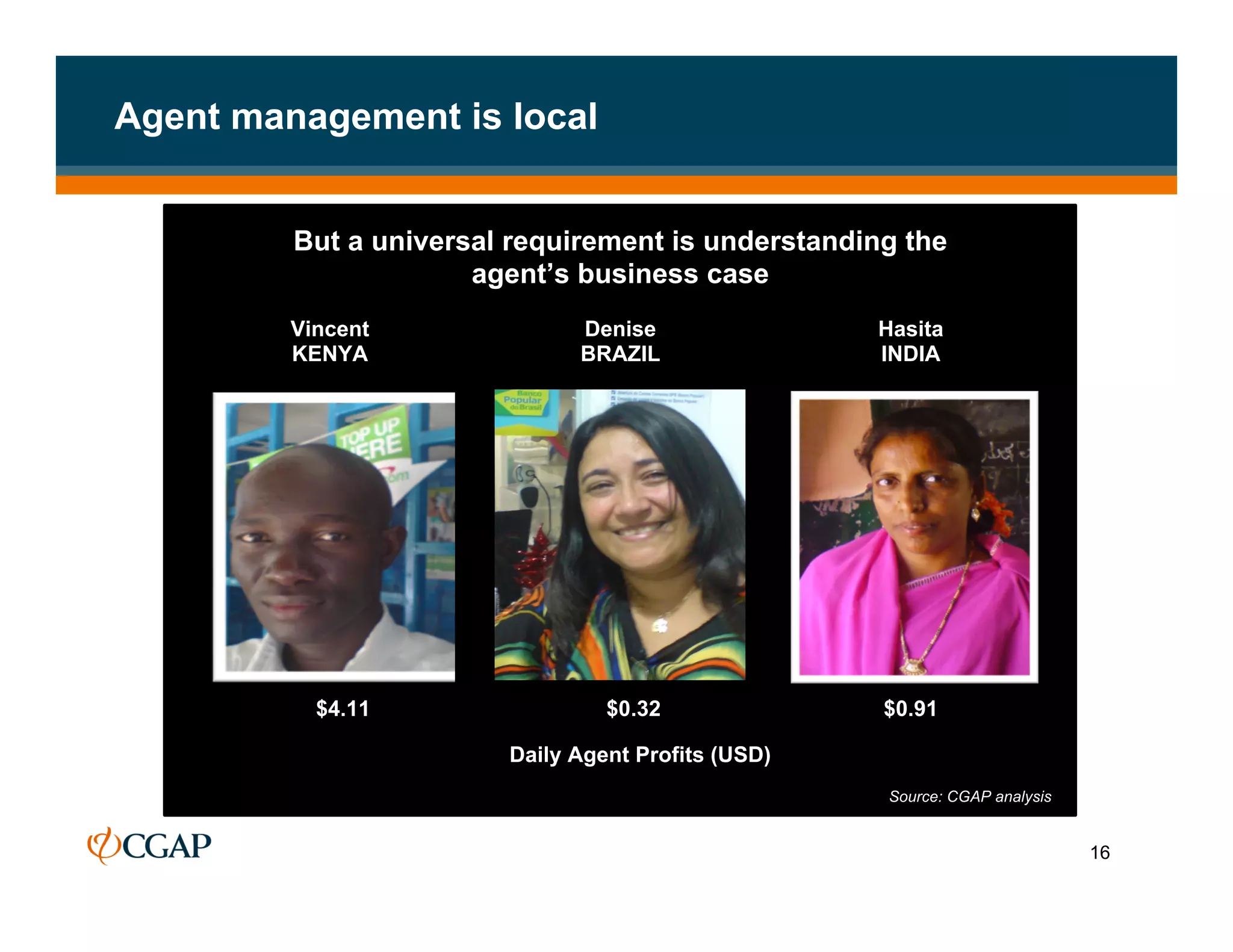 Agent management is local


         But a universal requirement is understanding the
                      agent’s business case
         Vincent              Denise                Hasita
         KENYA                BRAZIL                INDIA




           $4.11                 $0.32              $0.91
                                                    Source: CGAP analysis
                        Daily Agent Profits (USD)
                                                    Source: CGAP analysis


                                                                            16
 